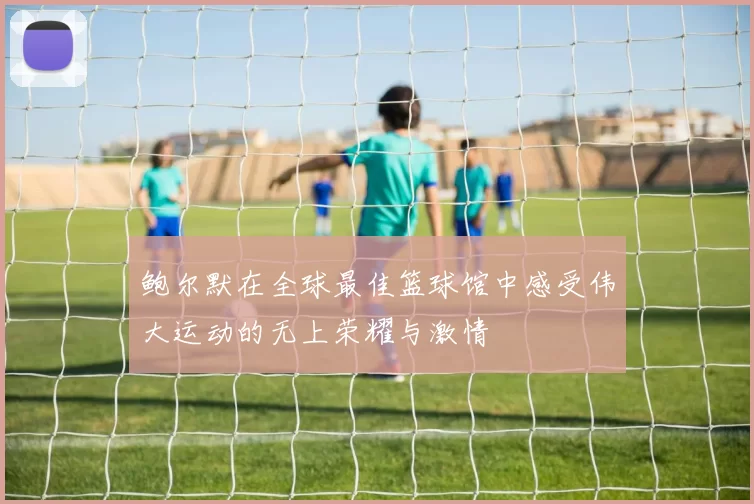 鲍尔默在全球最佳篮球馆中感受伟大运动的无上荣耀与激情