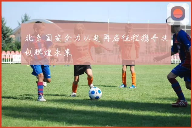北京国安全力以赴再启征程携手共创辉煌未来