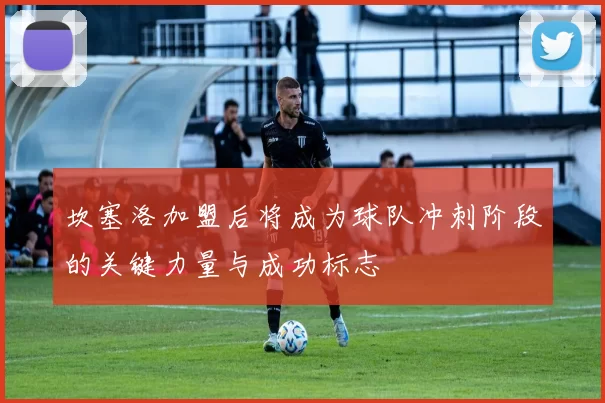 坎塞洛加盟后将成为球队冲刺阶段的关键力量与成功标志