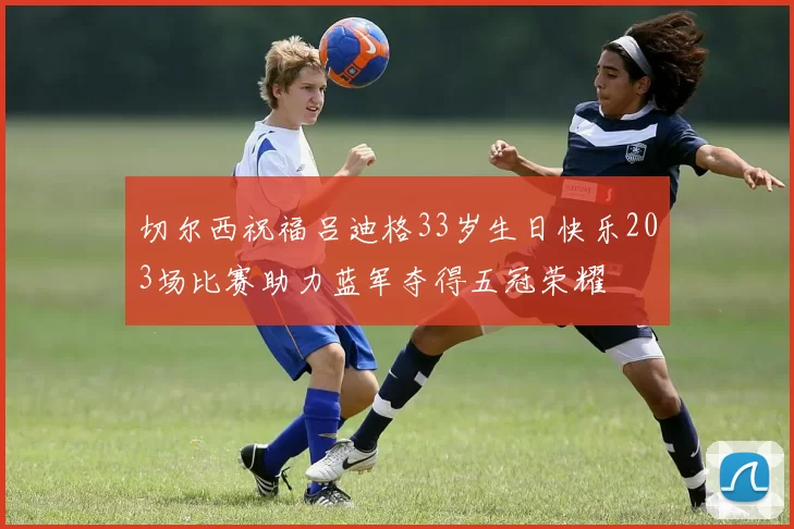 切尔西祝福吕迪格33岁生日快乐203场比赛助力蓝军夺得五冠荣耀