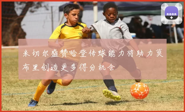 米切尔盛赞哈登传球能力将助力莫布里创造更多得分机会